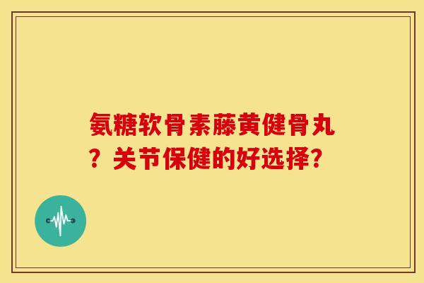 氨糖软骨素藤黄健骨丸?关节保健的好选择? 氨糖软骨素藤黄健骨丸?关节保健的好选择?