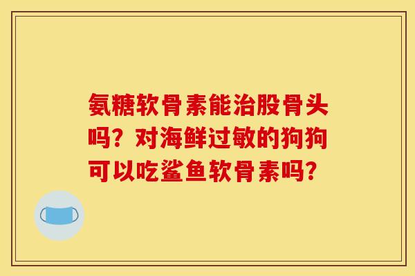 氨糖软骨素能股骨头吗？对海鲜的狗狗可以吃鲨鱼软骨素吗？