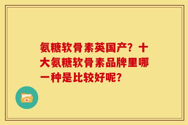 氨糖软骨素英国产?十大氨糖软骨素品牌里哪一种是比较好呢? 氨糖软骨素英国产?十大氨糖软骨素品牌里哪一种是比较好呢?
