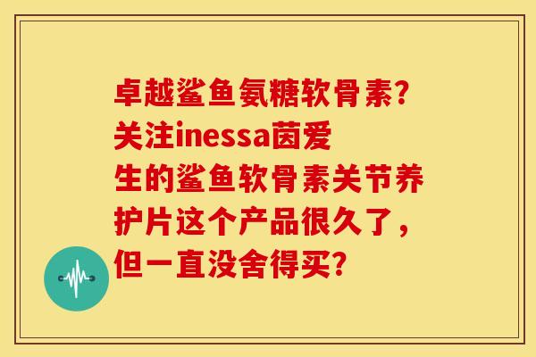卓越鲨鱼氨糖软骨素？关注inessa茵爱生的鲨鱼软骨素关节养护片这个产品很久了，但一直没舍得买？
