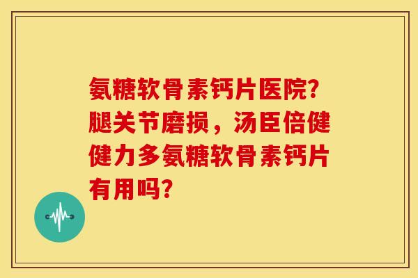 氨糖软骨素钙片医院？腿关节磨损，汤臣倍健健力多氨糖软骨素钙片有用吗？