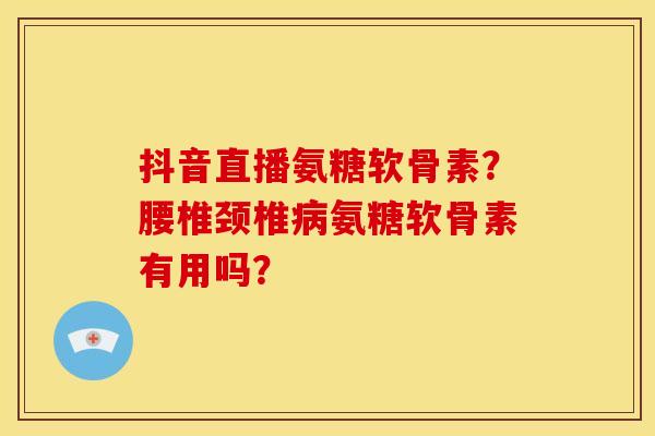 抖音直播氨糖软骨素?腰椎颈椎氨糖软骨素有用吗? 抖音直播氨糖软骨素?腰椎颈椎氨糖软骨素有用吗?