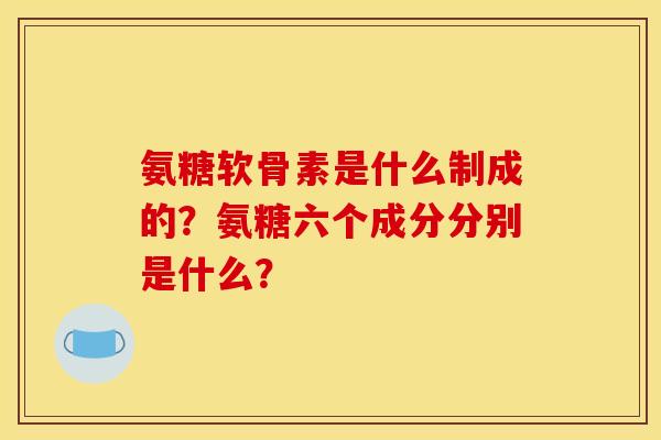 氨糖软骨素是什么制成的？氨糖六个成分分别是什么？