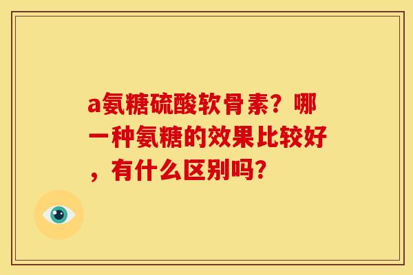 a氨糖硫酸软骨素?哪一种氨糖的效果比较好,有什么区别吗? a氨糖硫酸软骨素?哪一种氨糖的效果比较好,有什么区别吗?