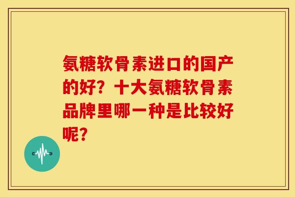 氨糖软骨素进口的国产的好？十大氨糖软骨素品牌里哪一种是比较好呢？