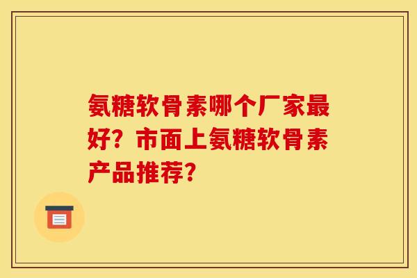 氨糖软骨素哪个厂家好？市面上氨糖软骨素产品推荐？