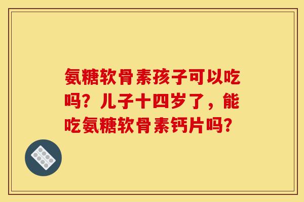氨糖软骨素孩子可以吃吗?儿子十四岁了,能吃氨糖软骨素钙片吗? 氨糖软骨素孩子可以吃吗?儿子十四岁了,能吃氨糖软骨素钙片吗?