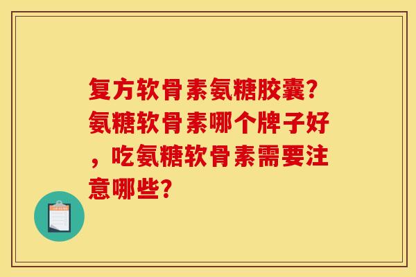 复方软骨素氨糖胶囊？氨糖软骨素哪个牌子好，吃氨糖软骨素需要注意哪些？