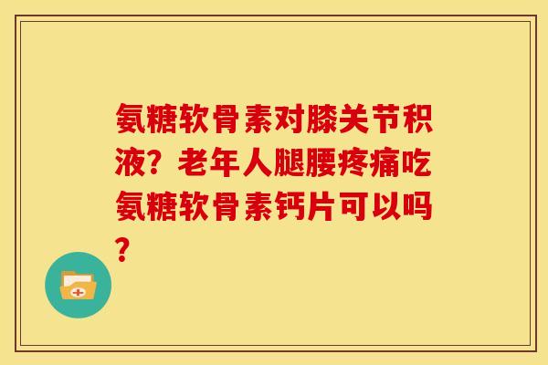 氨糖软骨素对膝关节积液？老年人腿腰吃氨糖软骨素钙片可以吗？
