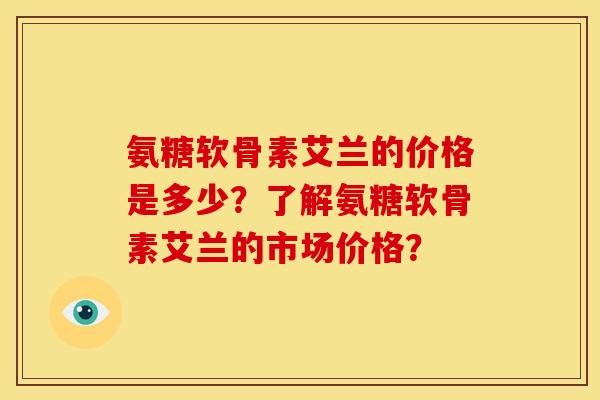 氨糖软骨素艾兰的价格是多少？了解氨糖软骨素艾兰的市场价格？