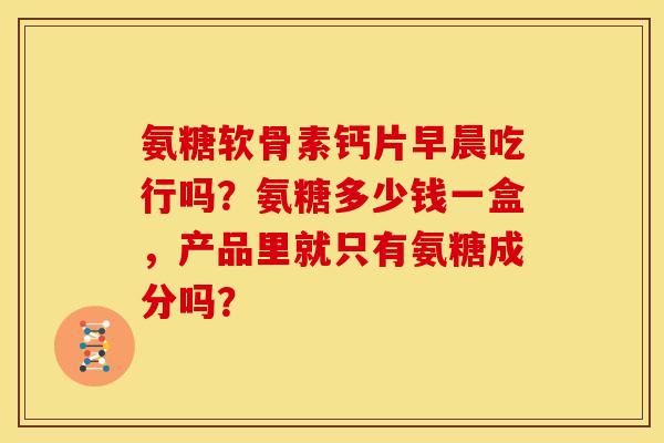 氨糖软骨素钙片早晨吃行吗?氨糖多少钱一盒,产品里就只有氨糖成分吗? 氨糖软骨素钙片早晨吃行吗?氨糖多少钱一盒,产品里就只有氨糖成分吗?