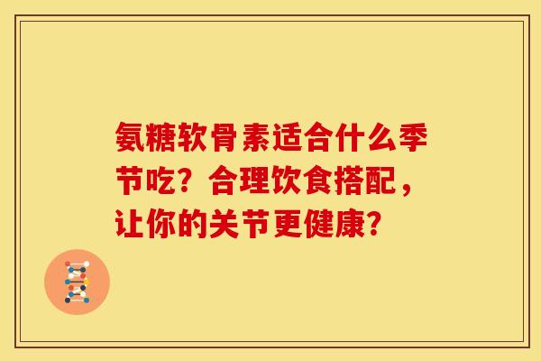 氨糖软骨素适合什么季节吃?合理饮食搭配,让你的关节更健康? 氨糖软骨素适合什么季节吃?合理饮食搭配,让你的关节更健康?