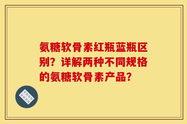 氨糖软骨素红瓶蓝瓶区别？详解两种不同规格的氨糖软骨素产品？