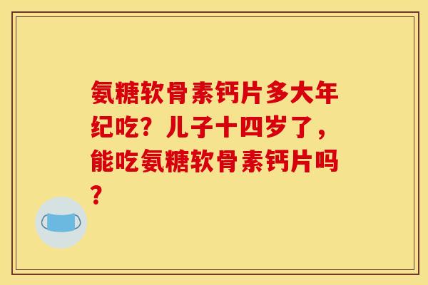 氨糖软骨素钙片多大年纪吃?儿子十四岁了,能吃氨糖软骨素钙片吗? 氨糖软骨素钙片多大年纪吃?儿子十四岁了,能吃氨糖软骨素钙片吗?