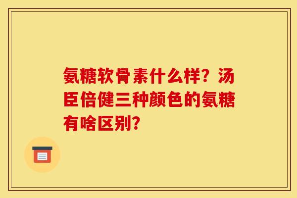 氨糖软骨素什么样？汤臣倍健三种颜色的氨糖有啥区别？