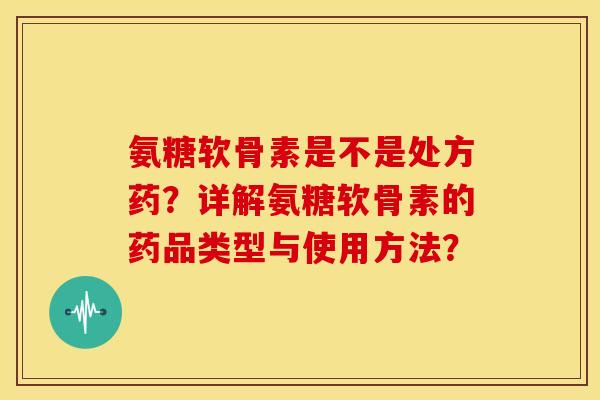 氨糖软骨素是不是处方药？详解氨糖软骨素的药品类型与使用方法？