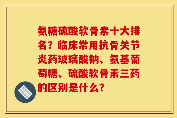 氨糖硫酸软骨素十大排名?临床常用抗骨药玻璃酸钠、氨基葡萄糖、硫酸软骨素三药的区别是什么? 氨糖硫酸软骨素十大排名?临床常用抗骨药玻璃酸钠、氨基葡萄糖、硫酸软骨素三药的区别是什么?