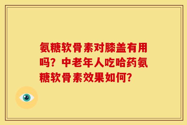 氨糖软骨素对膝盖有用吗?中老年人吃哈药氨糖软骨素效果如何? 氨糖软骨素对膝盖有用吗?中老年人吃哈药氨糖软骨素效果如何?