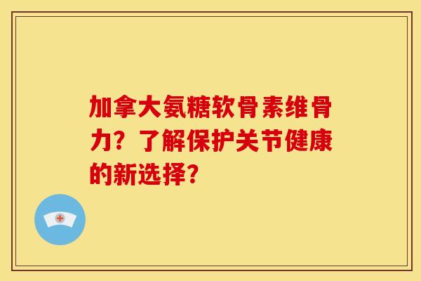 加拿大氨糖软骨素维骨力？了解保护关节健康的新选择？
