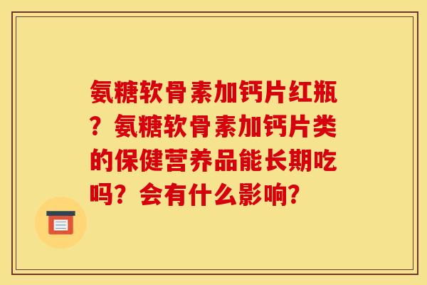 氨糖软骨素加钙片红瓶？氨糖软骨素加钙片类的保健营养品能长期吃吗？会有什么影响？