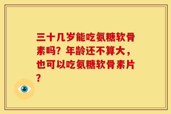 三十几岁能吃氨糖软骨素吗?年龄还不算大,也可以吃氨糖软骨素片? 三十几岁能吃氨糖软骨素吗?年龄还不算大,也可以吃氨糖软骨素片?