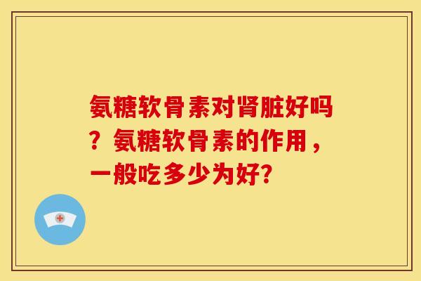 氨糖软骨素对脏好吗？氨糖软骨素的作用，一般吃多少为好？