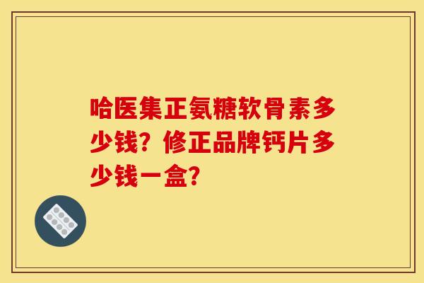哈医集正氨糖软骨素多少钱？修正品牌钙片多少钱一盒？
