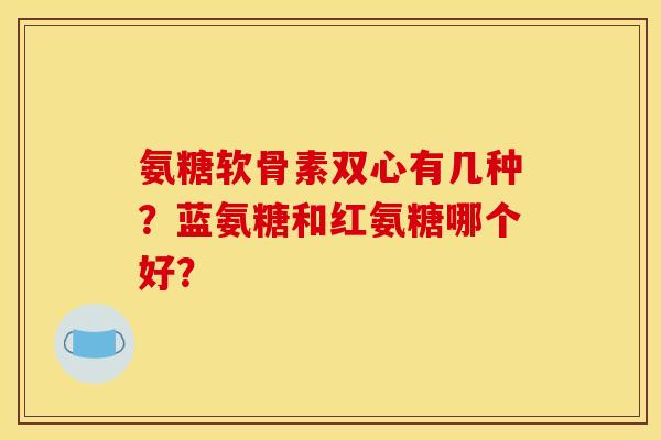 氨糖软骨素双心有几种?蓝氨糖和红氨糖哪个好? 氨糖软骨素双心有几种?蓝氨糖和红氨糖哪个好?