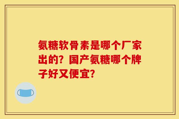 氨糖软骨素是哪个厂家出的?国产氨糖哪个牌子好又便宜? 氨糖软骨素是哪个厂家出的?国产氨糖哪个牌子好又便宜?