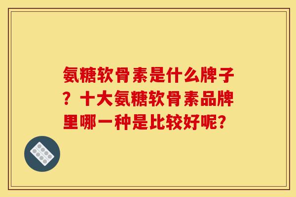 氨糖软骨素是什么牌子？十大氨糖软骨素品牌里哪一种是比较好呢？