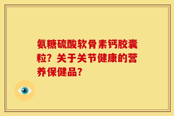 氨糖硫酸软骨素钙胶囊粒?关于关节健康的营养保健品? 氨糖硫酸软骨素钙胶囊粒?关于关节健康的营养保健品?