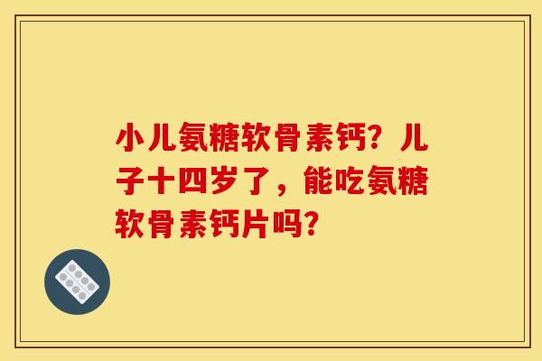 小儿氨糖软骨素钙？儿子十四岁了，能吃氨糖软骨素钙片吗？