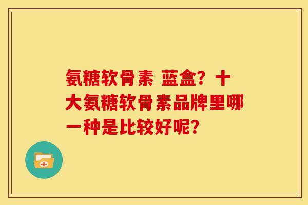 氨糖软骨素 蓝盒?十大氨糖软骨素品牌里哪一种是比较好呢? 氨糖软骨素 蓝盒?十大氨糖软骨素品牌里哪一种是比较好呢?
