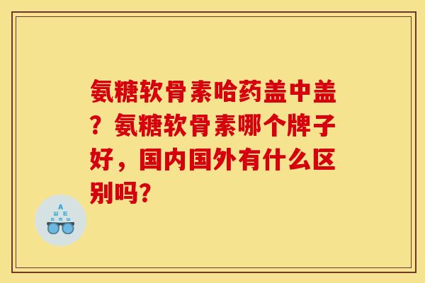 氨糖软骨素哈药盖中盖?氨糖软骨素哪个牌子好,国内国外有什么区别吗? 氨糖软骨素哈药盖中盖?氨糖软骨素哪个牌子好,国内国外有什么区别吗?