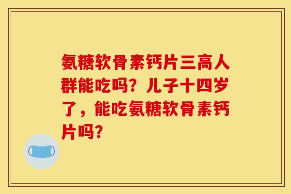 氨糖软骨素钙片人群能吃吗?儿子十四岁了,能吃氨糖软骨素钙片吗? 氨糖软骨素钙片人群能吃吗?儿子十四岁了,能吃氨糖软骨素钙片吗?