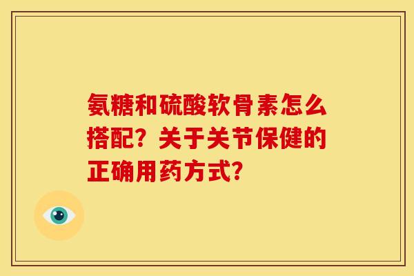 氨糖和硫酸软骨素怎么搭配？关于关节保健的正确用药方式？