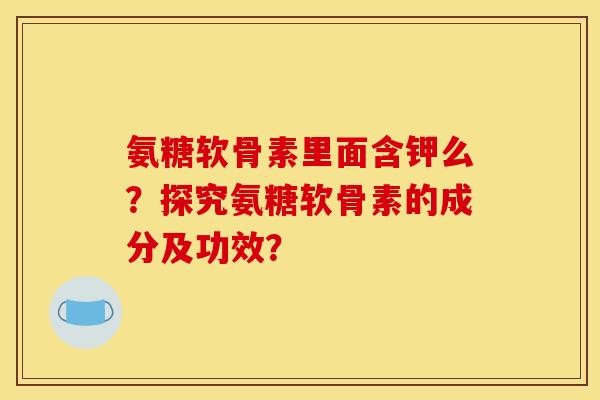 氨糖软骨素里面含钾么?探究氨糖软骨素的成分及功效? 氨糖软骨素里面含钾么?探究氨糖软骨素的成分及功效?