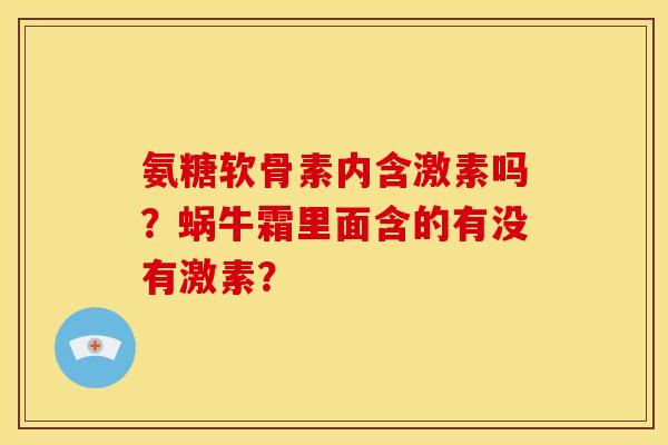 氨糖软骨素内含激素吗?蜗牛霜里面含的有没有激素? 氨糖软骨素内含激素吗?蜗牛霜里面含的有没有激素?