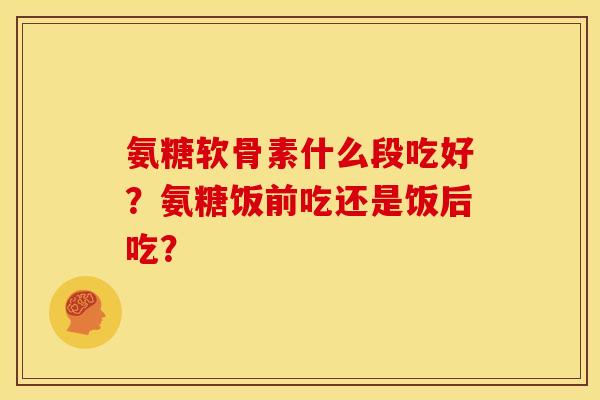 氨糖软骨素什么段吃好？氨糖饭前吃还是饭后吃？