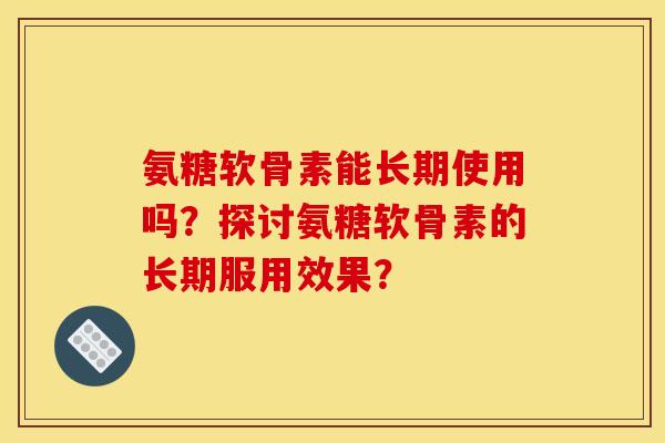 氨糖软骨素能长期使用吗?探讨氨糖软骨素的长期服用效果? 氨糖软骨素能长期使用吗?探讨氨糖软骨素的长期服用效果?
