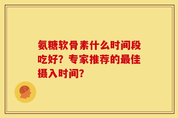 氨糖软骨素什么时间段吃好？专家推荐的佳摄入时间？