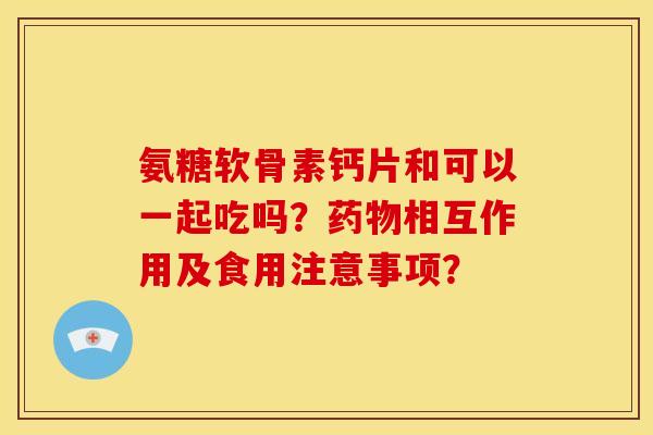氨糖软骨素钙片和可以一起吃吗?相互作用及食用注意事项? 氨糖软骨素钙片和可以一起吃吗?相互作用及食用注意事项?