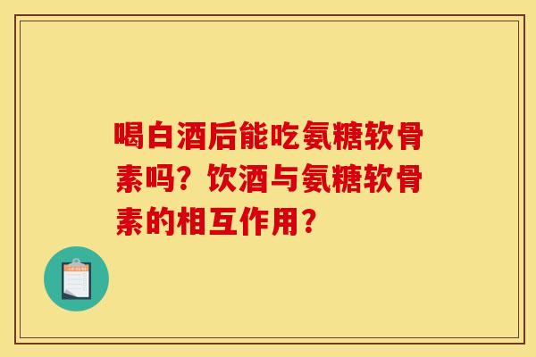 喝白酒后能吃氨糖软骨素吗?饮酒与氨糖软骨素的相互作用? 喝白酒后能吃氨糖软骨素吗?饮酒与氨糖软骨素的相互作用?