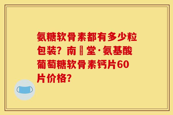 氨糖软骨素都有多少粒包装？南雲堂·氨基酸葡萄糖软骨素钙片60片价格？