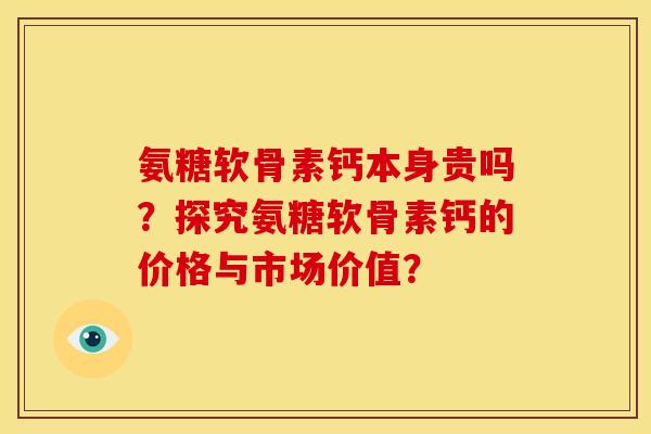 氨糖软骨素钙本身贵吗？探究氨糖软骨素钙的价格与市场价值？