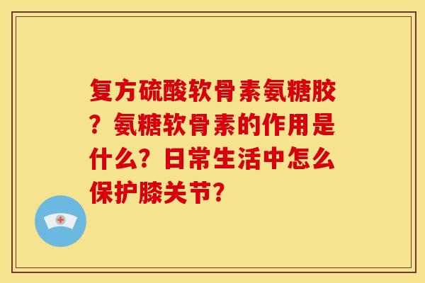 复方硫酸软骨素氨糖胶?氨糖软骨素的作用是什么?日常生活中怎么保护膝关节? 复方硫酸软骨素氨糖胶?氨糖软骨素的作用是什么?日常生活中怎么保护膝关节?