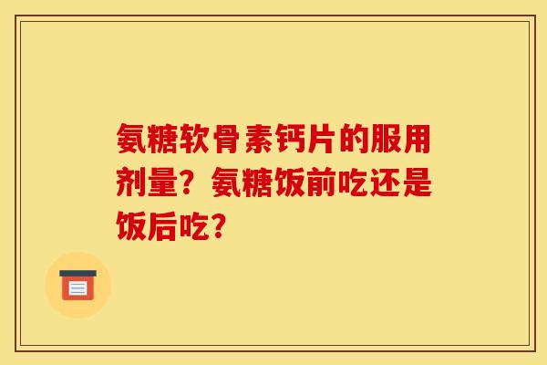 氨糖软骨素钙片的服用剂量？氨糖饭前吃还是饭后吃？