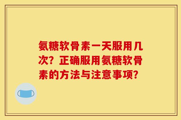 氨糖软骨素一天服用几次?正确服用氨糖软骨素的方法与注意事项? 氨糖软骨素一天服用几次?正确服用氨糖软骨素的方法与注意事项?