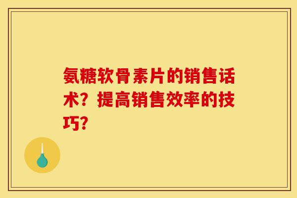 氨糖软骨素片的销售话术?提高销售效率的技巧? 氨糖软骨素片的销售话术?提高销售效率的技巧?