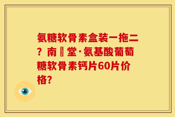 氨糖软骨素盒装一拖二?南雲堂·氨基酸葡萄糖软骨素钙片60片价格? 氨糖软骨素盒装一拖二?南雲堂·氨基酸葡萄糖软骨素钙片60片价格?